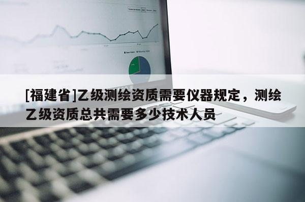 [福建省]乙级测绘资质需要仪器规定，测绘乙级资质总共需要多少技术人员