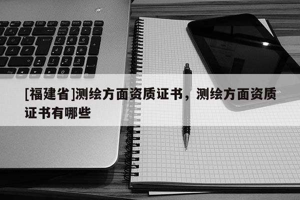 [福建省]测绘方面资质证书，测绘方面资质证书有哪些