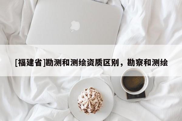 [福建省]勘测和测绘资质区别，勘察和测绘