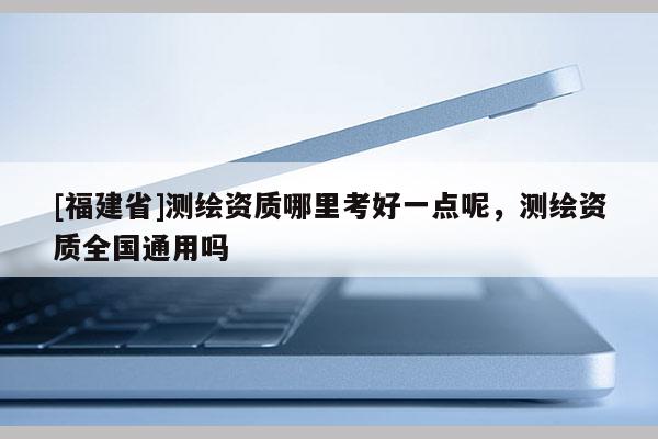 [福建省]测绘资质哪里考好一点呢，测绘资质全国通用吗