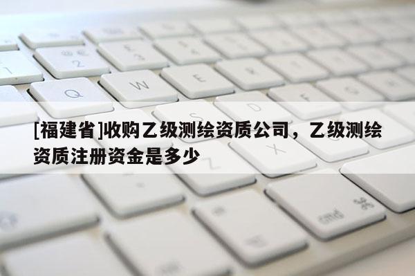 [福建省]收购乙级测绘资质公司，乙级测绘资质注册资金是多少