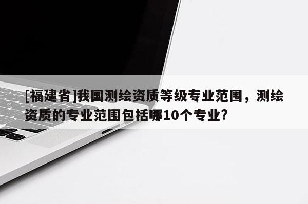 [福建省]我国测绘资质等级专业范围，测绘资质的专业范围包括哪10个专业?