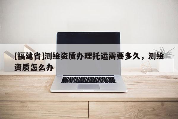 [福建省]测绘资质办理托运需要多久，测绘资质怎么办