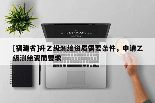 [福建省]升乙级测绘资质需要条件，申请乙级测绘资质要求