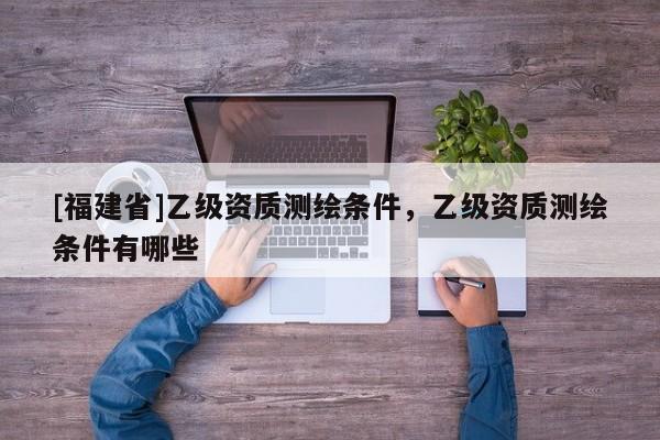[福建省]乙级资质测绘条件，乙级资质测绘条件有哪些