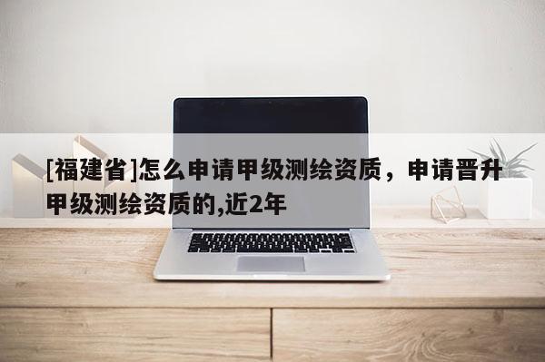 [福建省]怎么申请甲级测绘资质，申请晋升甲级测绘资质的,近2年