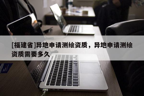 [福建省]异地申请测绘资质，异地申请测绘资质需要多久