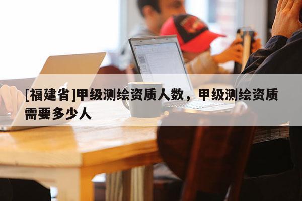 [福建省]甲级测绘资质人数，甲级测绘资质需要多少人