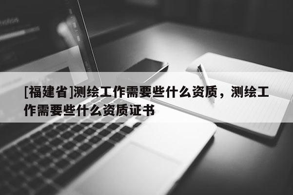 [福建省]测绘工作需要些什么资质，测绘工作需要些什么资质证书