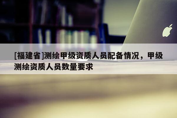 [福建省]测绘甲级资质人员配备情况，甲级测绘资质人员数量要求