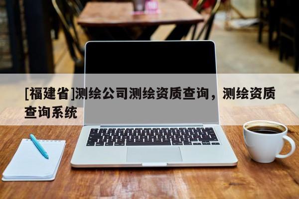 [福建省]测绘公司测绘资质查询，测绘资质查询系统