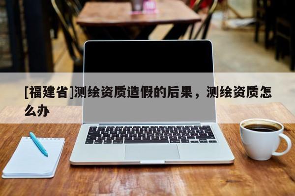 [福建省]测绘资质造假的后果，测绘资质怎么办