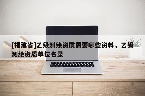[福建省]乙级测绘资质需要哪些资料，乙级测绘资质单位名录