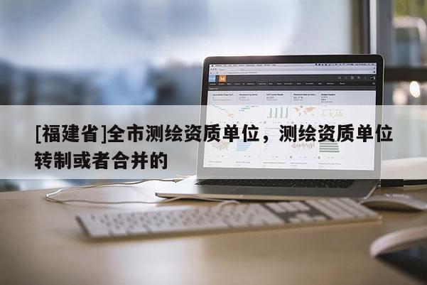 [福建省]全市测绘资质单位，测绘资质单位转制或者合并的