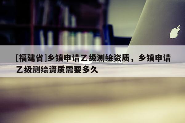 [福建省]乡镇申请乙级测绘资质，乡镇申请乙级测绘资质需要多久