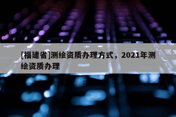 [福建省]测绘资质办理方式，2021年测绘资质办理