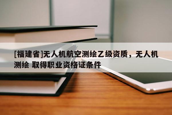 [福建省]无人机航空测绘乙级资质，无人机测绘 取得职业资格证条件