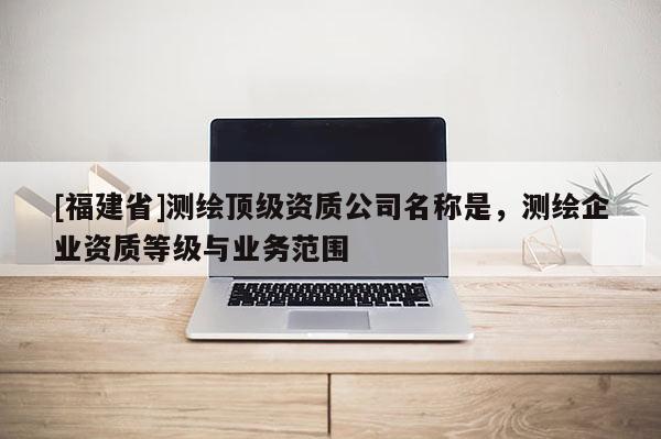 [福建省]测绘顶级资质公司名称是，测绘企业资质等级与业务范围