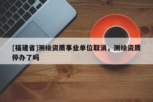 [福建省]测绘资质事业单位取消，测绘资质停办了吗