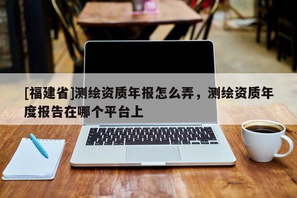 [福建省]测绘资质年报怎么弄，测绘资质年度报告在哪个平台上