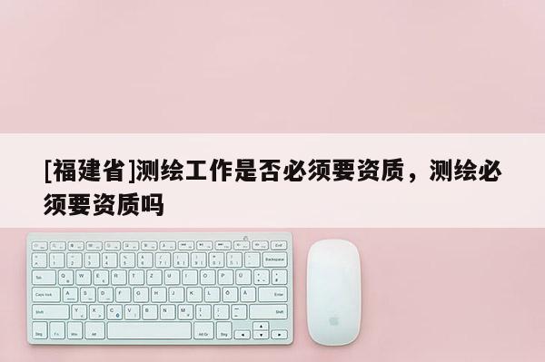 [福建省]测绘工作是否必须要资质，测绘必须要资质吗
