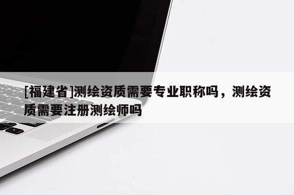 [福建省]测绘资质需要专业职称吗，测绘资质需要注册测绘师吗