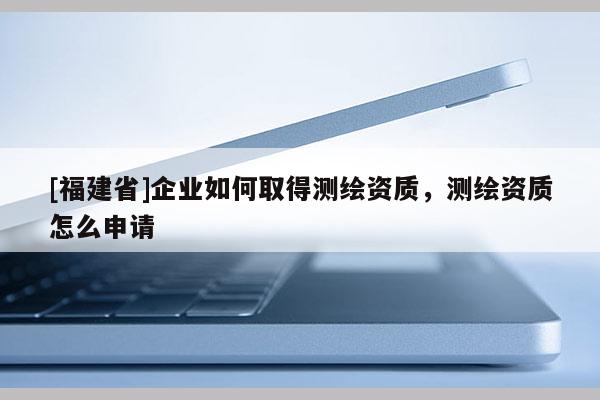 [福建省]企业如何取得测绘资质，测绘资质怎么申请