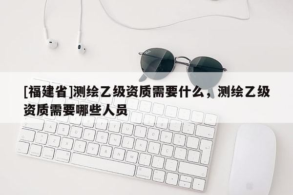 [福建省]测绘乙级资质需要什么，测绘乙级资质需要哪些人员