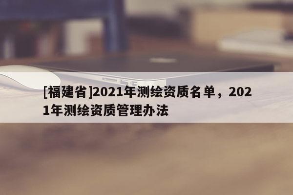 [福建省]2021年测绘资质名单，2021年测绘资质管理办法