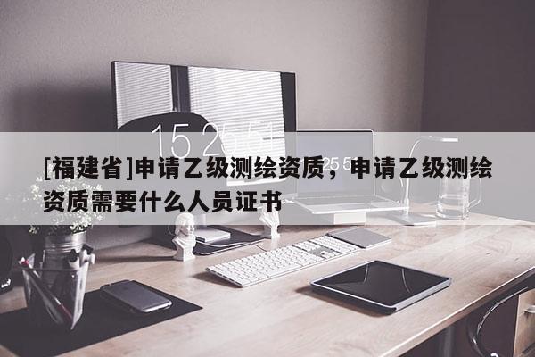 [福建省]申请乙级测绘资质，申请乙级测绘资质需要什么人员证书