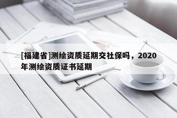 [福建省]测绘资质延期交社保吗，2020年测绘资质证书延期