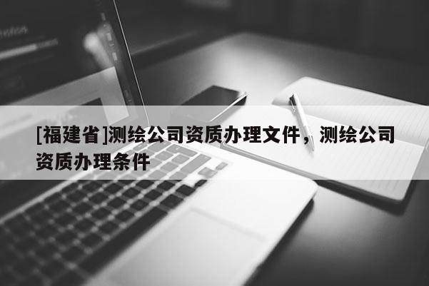 [福建省]测绘公司资质办理文件，测绘公司资质办理条件