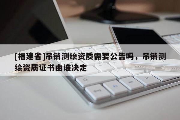 [福建省]吊销测绘资质需要公告吗，吊销测绘资质证书由谁决定