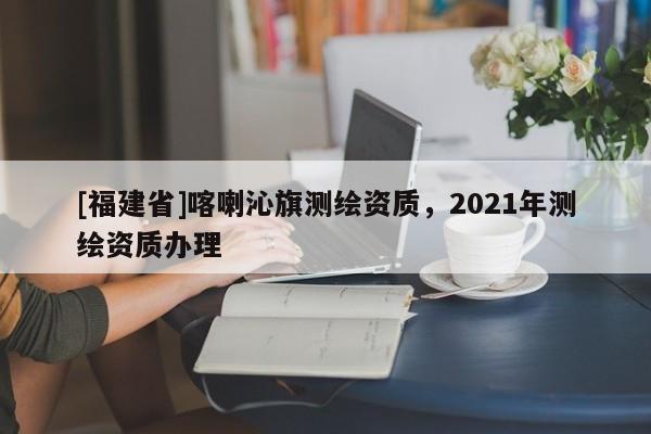 [福建省]喀喇沁旗测绘资质，2021年测绘资质办理