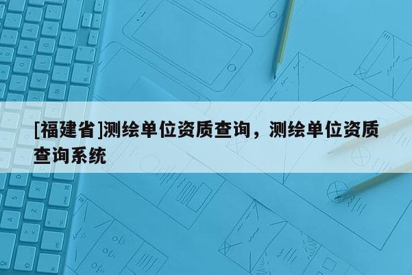 [福建省]测绘单位资质查询，测绘单位资质查询系统