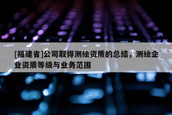 [福建省]公司取得测绘资质的总结，测绘企业资质等级与业务范围