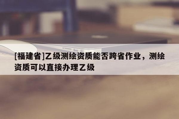 [福建省]乙级测绘资质能否跨省作业，测绘资质可以直接办理乙级