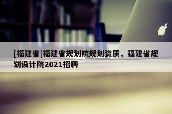 [福建省]福建省规划院规划资质，福建省规划设计院2021招聘