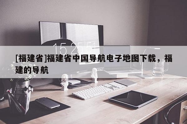 [福建省]福建省中国导航电子地图下载，福建的导航