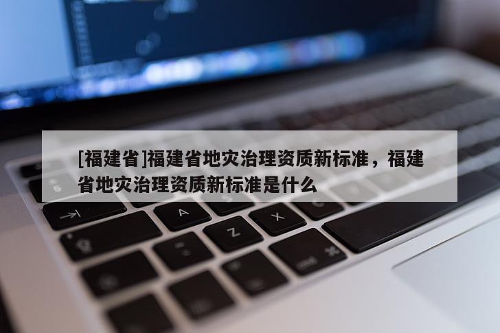 [福建省]福建省地灾治理资质新标准，福建省地灾治理资质新标准是什么