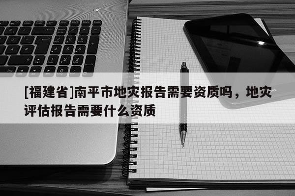 [福建省]南平市地灾报告需要资质吗，地灾评估报告需要什么资质