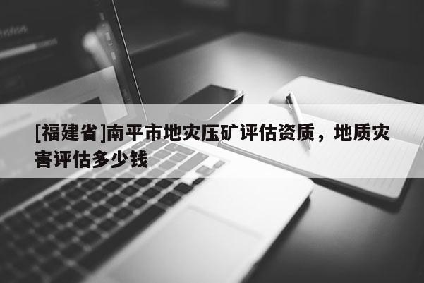 [福建省]南平市地灾压矿评估资质，地质灾害评估多少钱