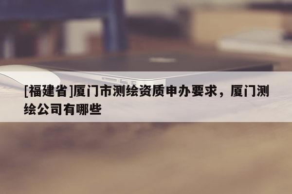 [福建省]厦门市测绘资质申办要求，厦门测绘公司有哪些