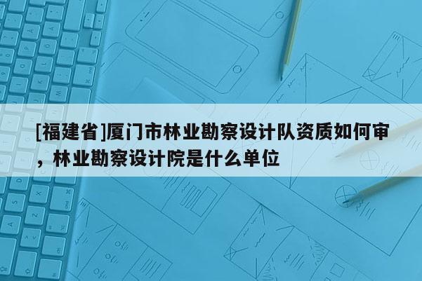 [福建省]厦门市林业勘察设计队资质如何审，林业勘察设计院是什么单位