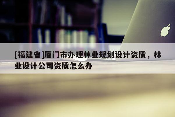 [福建省]厦门市办理林业规划设计资质，林业设计公司资质怎么办