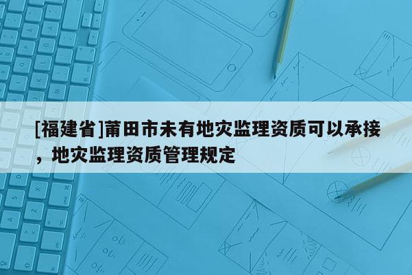 [福建省]莆田市未有地灾监理资质可以承接，地灾监理资质管理规定